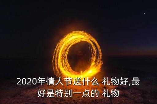 2020年情人节送什么 礼物好,最好是特别一点的 礼物