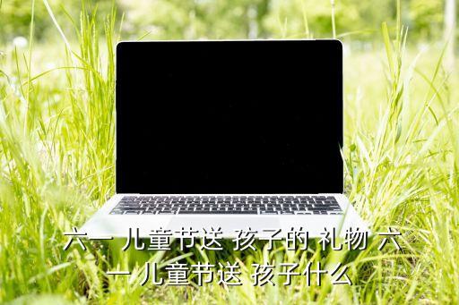 六一 儿童节送 孩子的 礼物 六一 儿童节送 孩子什么