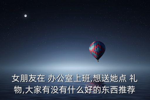 女朋友在 办公室上班,想送她点 礼物,大家有没有什么好的东西推荐