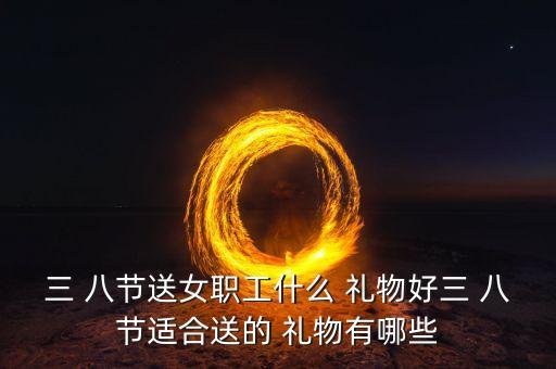 三 八节送女职工什么 礼物好三 八节适合送的 礼物有哪些