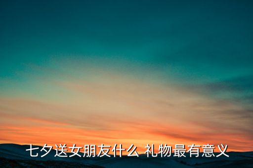 七夕送女生礼物寓意,七夕送女朋友什么礼物最有意义?