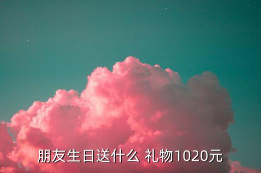 朋友生日送什么 礼物1020元
