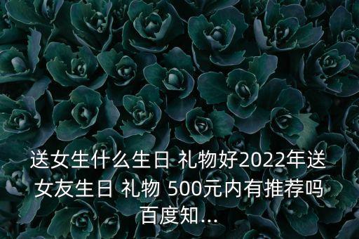 送女生什么生日 礼物好2022年送女友生日 礼物 500元内有推荐吗百度知...