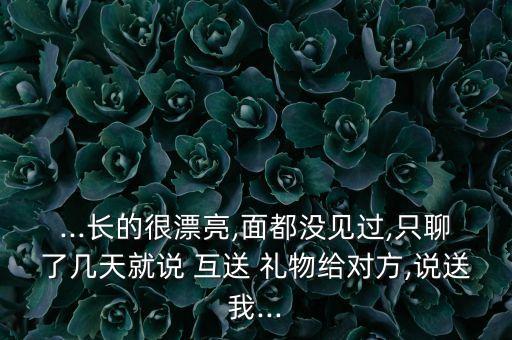 ...长的很漂亮,面都没见过,只聊了几天就说 互送 礼物给对方,说送我...