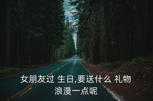  女朋友过 生日,要送什么 礼物 浪漫一点呢