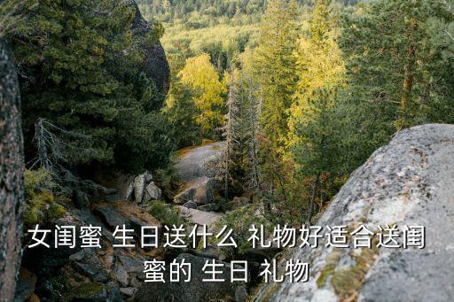 女闺蜜 生日送什么 礼物好适合送闺蜜的 生日 礼物
