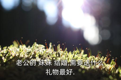  老公的 妹妹 结婚,需要送什么 礼物最好.