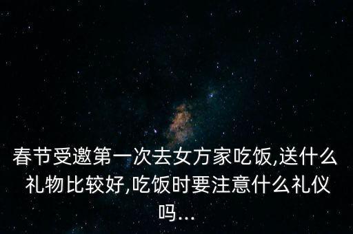春节受邀第一次去女方家吃饭,送什么 礼物比较好,吃饭时要注意什么礼仪吗...