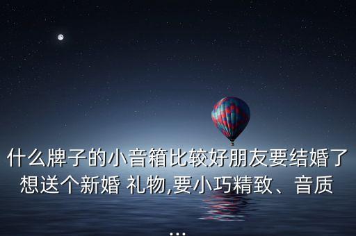 什么牌子的小音箱比较好朋友要结婚了想送个新婚 礼物,要小巧精致、音质...