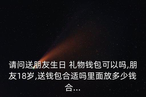 请问送朋友生日 礼物钱包可以吗,朋友18岁,送钱包合适吗里面放多少钱合...