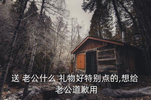 老公生气送什么礼物,你送老公什么礼物他会感动?