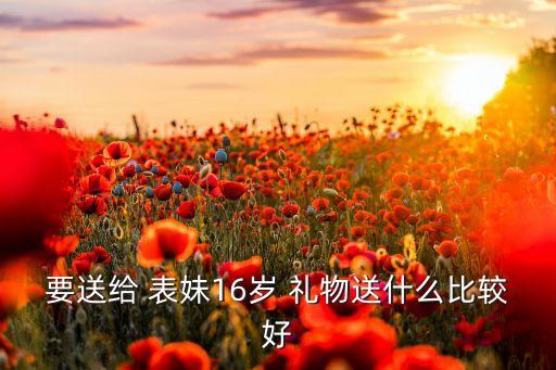 要送给 表妹16岁 礼物送什么比较好