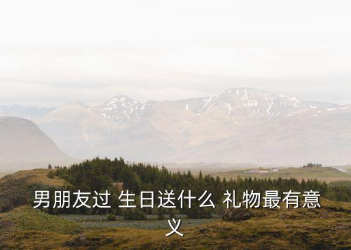  男朋友过 生日送什么 礼物最有意义