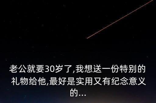 老公就要30岁了,我想送一份特别的 礼物给他,最好是实用又有纪念意义的...