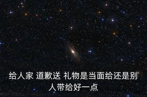 给人家 道歉送 礼物是当面给还是别人带给好一点