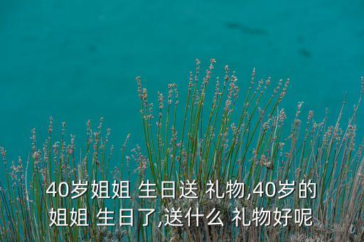 40岁姐姐 生日送 礼物,40岁的姐姐 生日了,送什么 礼物好呢