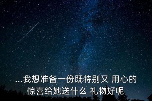 ...我想准备一份既特别又 用心的惊喜给她送什么 礼物好呢