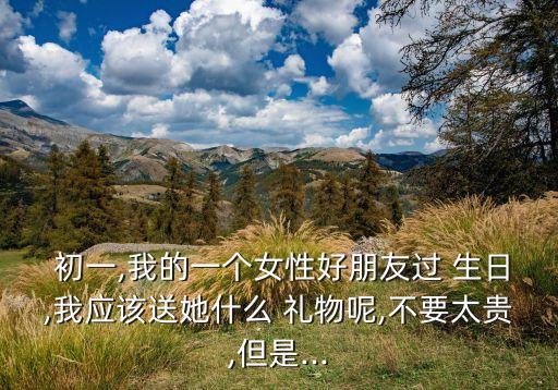  初一,我的一个女性好朋友过 生日,我应该送她什么 礼物呢,不要太贵,但是...