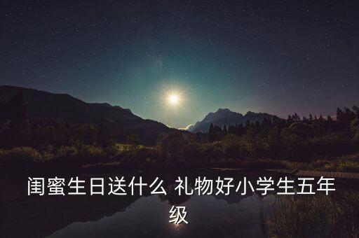  闺蜜生日送什么 礼物好小学生五年级