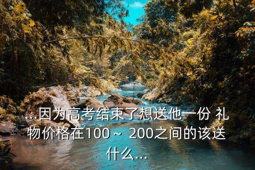 ...因为高考结束了想送他一份 礼物价格在100～ 200之间的该送什么...
