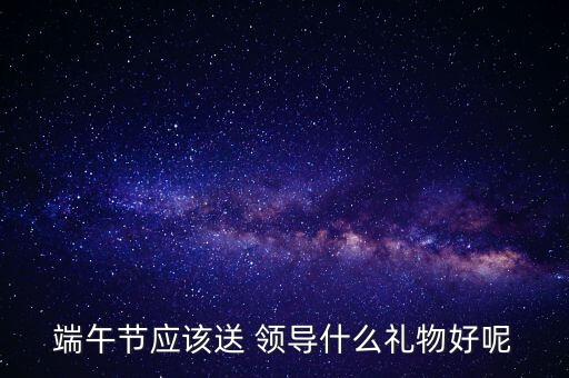 端午节应该送 领导什么礼物好呢