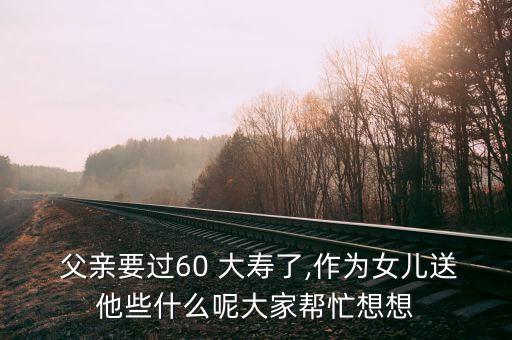  父亲要过60 大寿了,作为女儿送他些什么呢大家帮忙想想
