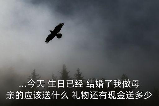 ...今天 生日已经 结婚了我做母亲的应该送什么 礼物还有现金送多少