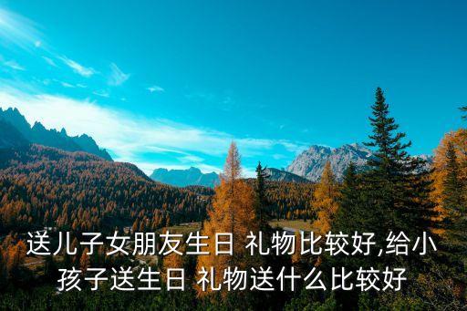 送儿子女朋友生日 礼物比较好,给小孩子送生日 礼物送什么比较好