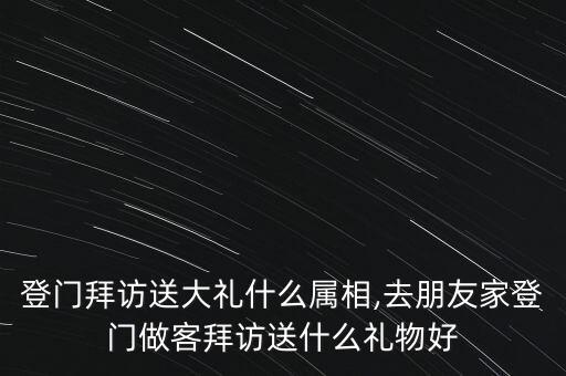 登门拜访送大礼什么属相,去朋友家登门做客拜访送什么礼物好