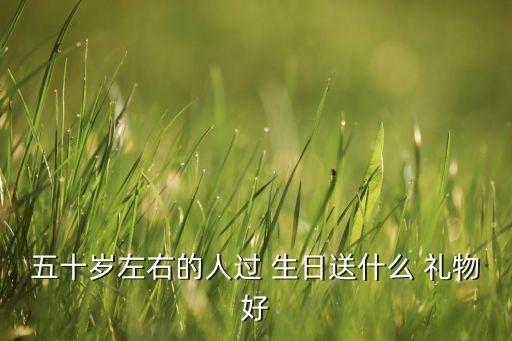 五十岁左右的人过 生日送什么 礼物好