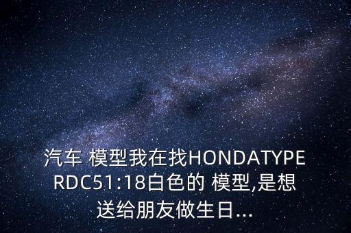 汽车 模型我在找HONDATYPERDC51:18白色的 模型,是想送给朋友做生日...