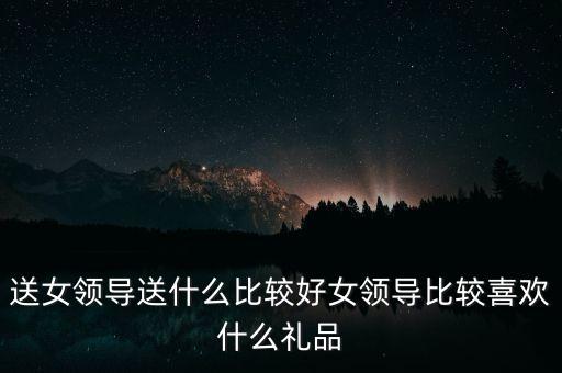 送女领导送什么比较好女领导比较喜欢什么礼品