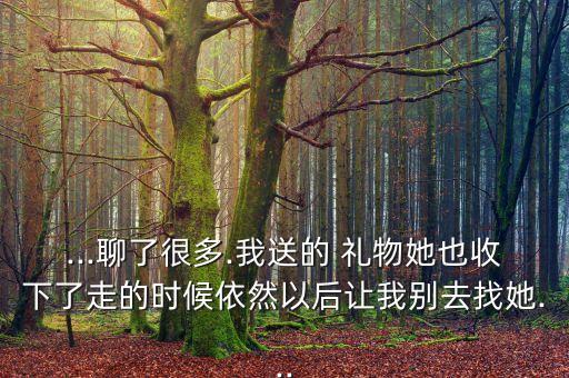...聊了很多.我送的 礼物她也收下了走的时候依然以后让我别去找她...