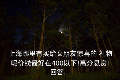  上海哪里有买给女朋友惊喜的 礼物呢价钱最好在400以下!高分悬赏!回答...