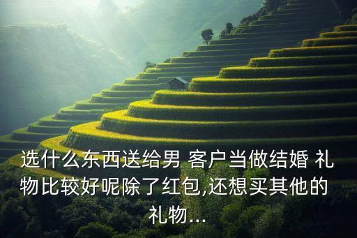 选什么东西送给男 客户当做结婚 礼物比较好呢除了红包,还想买其他的 礼物...