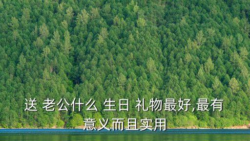 送 老公什么 生日 礼物最好,最有意义而且实用